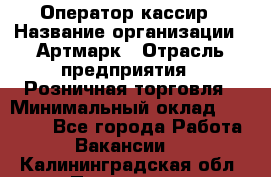 Оператор-кассир › Название организации ­ Артмарк › Отрасль предприятия ­ Розничная торговля › Минимальный оклад ­ 20 000 - Все города Работа » Вакансии   . Калининградская обл.,Приморск г.